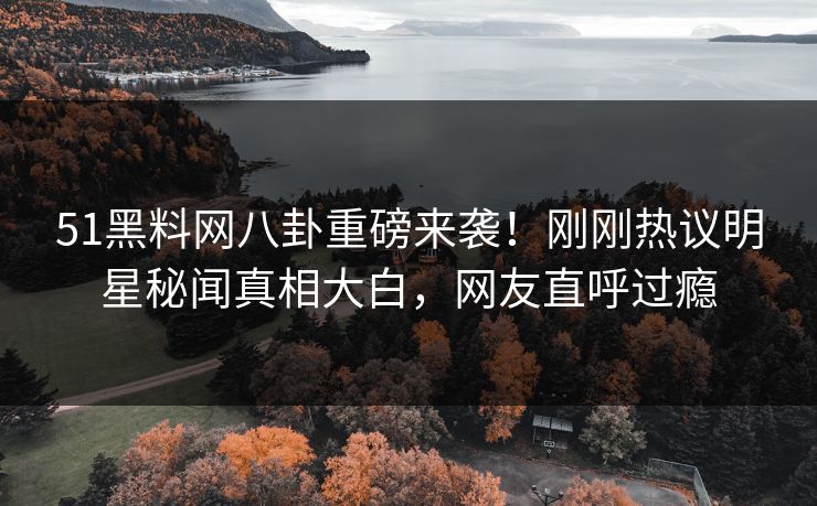51黑料网八卦重磅来袭！刚刚热议明星秘闻真相大白，网友直呼过瘾