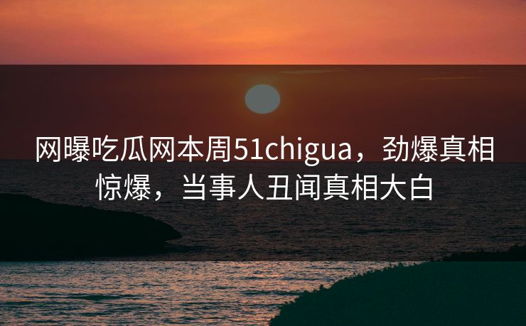 网曝吃瓜网本周51chigua，劲爆真相惊爆，当事人丑闻真相大白