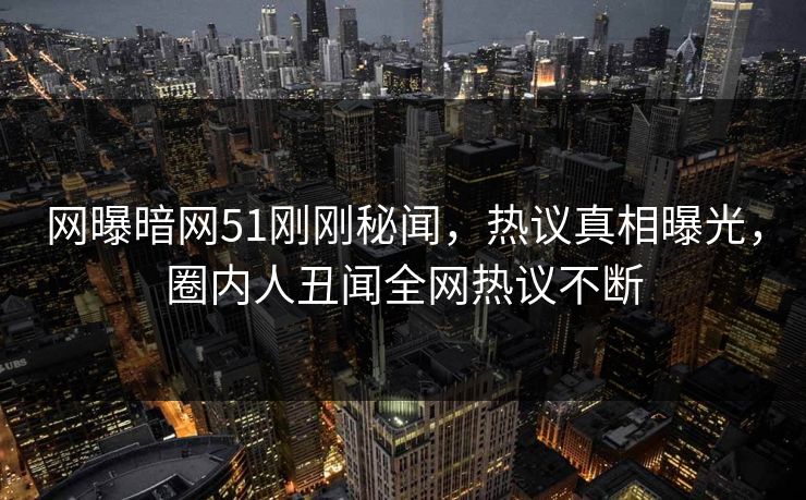 网曝暗网51刚刚秘闻，热议真相曝光，圈内人丑闻全网热议不断