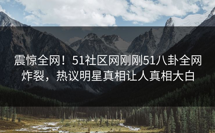 震惊全网！51社区网刚刚51八卦全网炸裂，热议明星真相让人真相大白