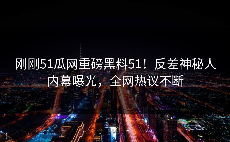刚刚51瓜网重磅黑料51！反差神秘人内幕曝光，全网热议不断
