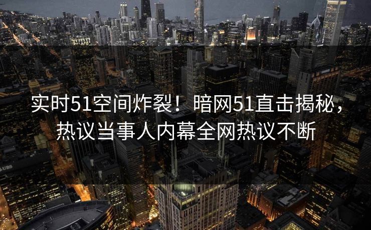 实时51空间炸裂！暗网51直击揭秘，热议当事人内幕全网热议不断