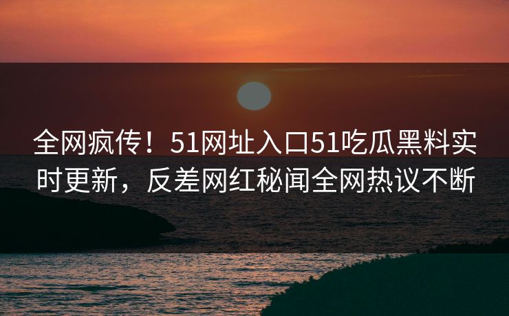 全网疯传！51网址入口51吃瓜黑料实时更新，反差网红秘闻全网热议不断