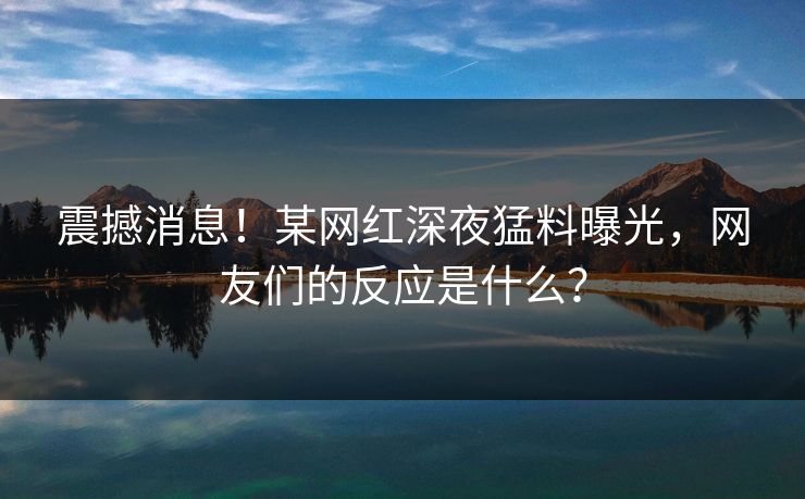 震撼消息！某网红深夜猛料曝光，网友们的反应是什么？