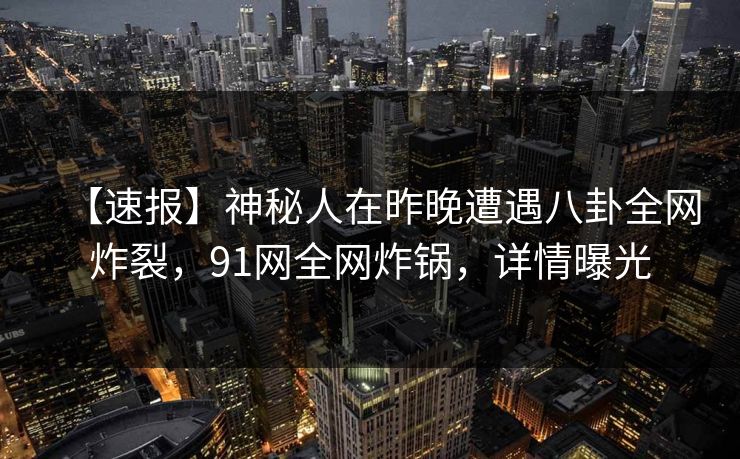 【速报】神秘人在昨晚遭遇八卦全网炸裂，91网全网炸锅，详情曝光