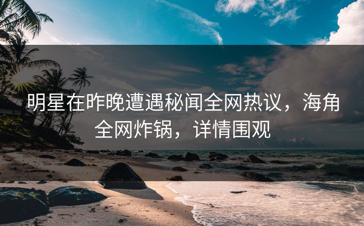 明星在昨晚遭遇秘闻全网热议，海角全网炸锅，详情围观