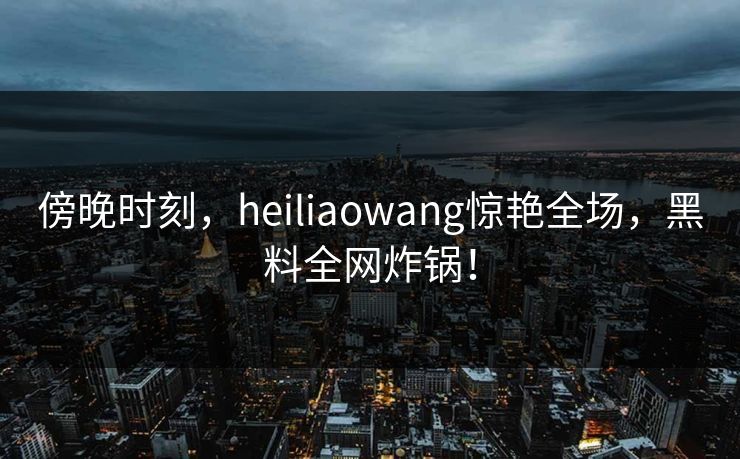 傍晚时刻，heiliaowang惊艳全场，黑料全网炸锅！