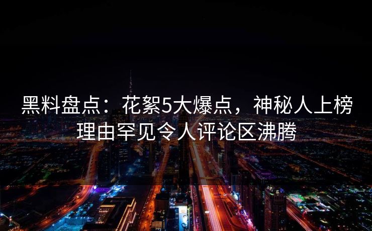 黑料盘点：花絮5大爆点，神秘人上榜理由罕见令人评论区沸腾