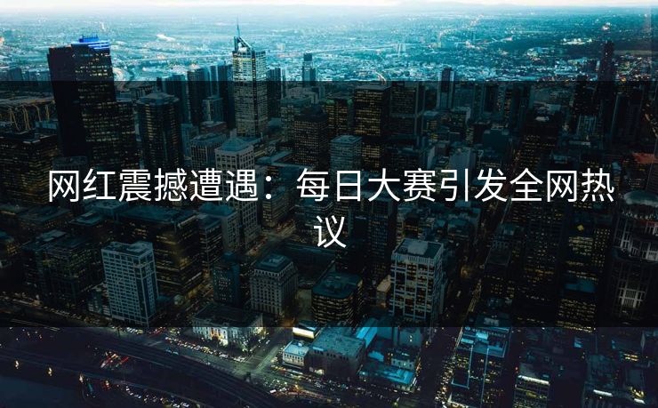 网红震撼遭遇：每日大赛引发全网热议