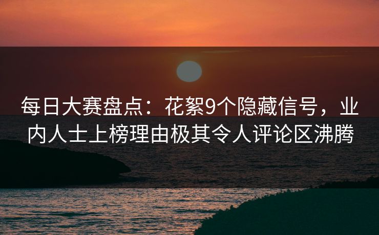 每日大赛盘点：花絮9个隐藏信号，业内人士上榜理由极其令人评论区沸腾