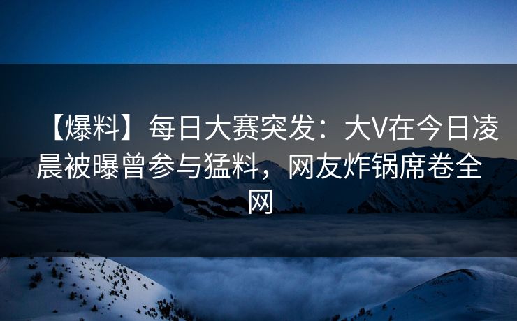 【爆料】每日大赛突发：大V在今日凌晨被曝曾参与猛料，网友炸锅席卷全网