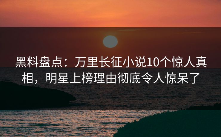黑料盘点：万里长征小说10个惊人真相，明星上榜理由彻底令人惊呆了