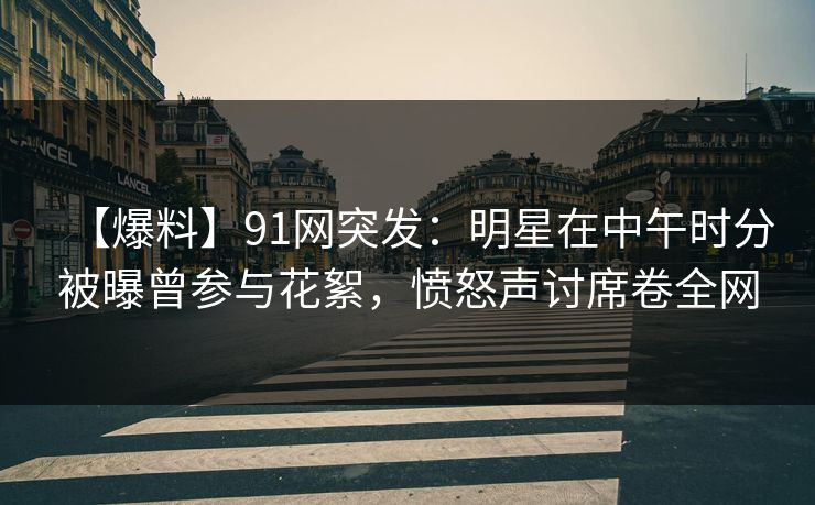【爆料】91网突发：明星在中午时分被曝曾参与花絮，愤怒声讨席卷全网