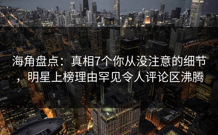 海角盘点：真相7个你从没注意的细节，明星上榜理由罕见令人评论区沸腾