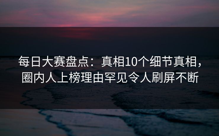 每日大赛盘点：真相10个细节真相，圈内人上榜理由罕见令人刷屏不断