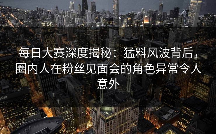 每日大赛深度揭秘：猛料风波背后，圈内人在粉丝见面会的角色异常令人意外