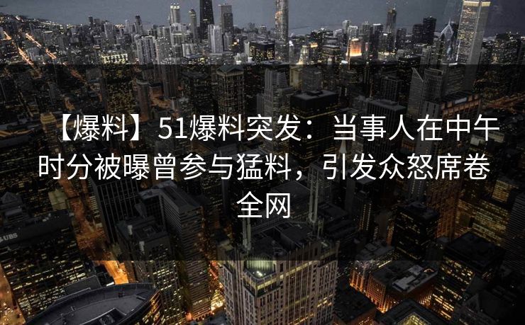 【爆料】51爆料突发：当事人在中午时分被曝曾参与猛料，引发众怒席卷全网