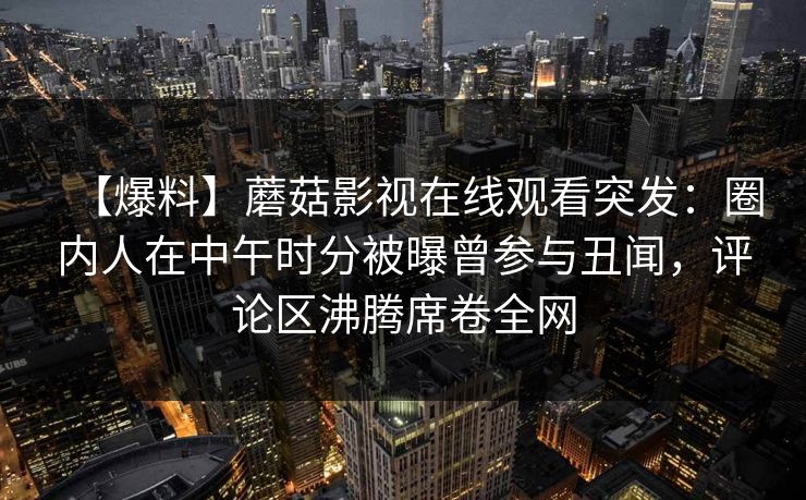 【爆料】蘑菇影视在线观看突发：圈内人在中午时分被曝曾参与丑闻，评论区沸腾席卷全网