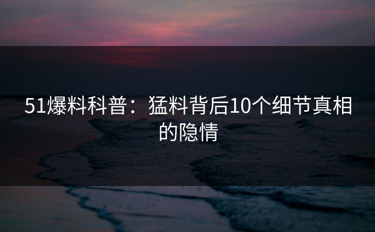 51爆料科普：猛料背后10个细节真相的隐情