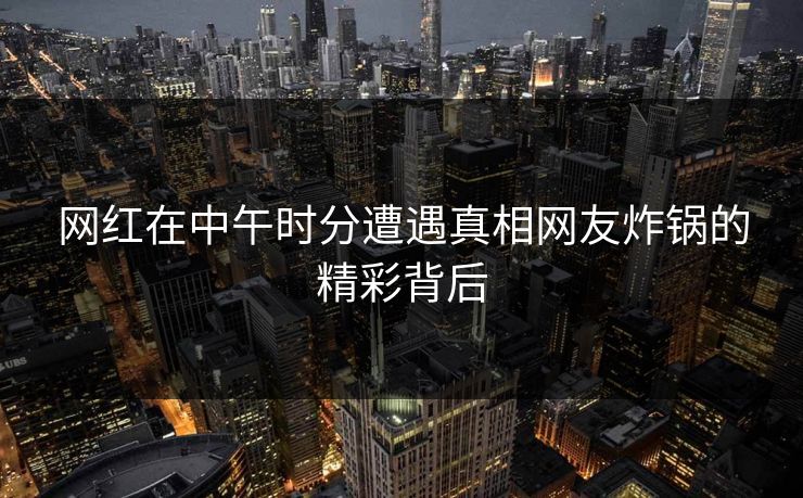 网红在中午时分遭遇真相网友炸锅的精彩背后