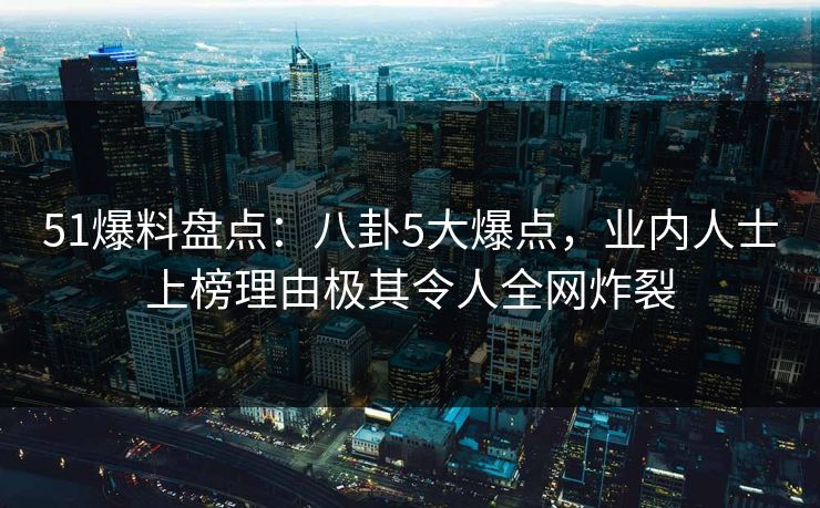 51爆料盘点:八卦5大爆点,业内人士上榜理由极其令人全网炸裂