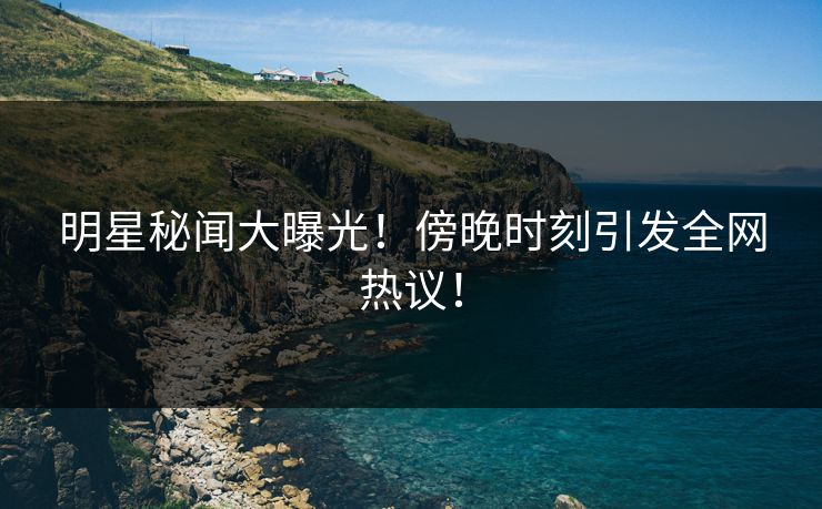 明星秘闻大曝光!傍晚时刻引发全网热议!