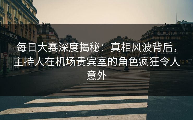 每日大赛深度揭秘:真相风波背后,主持人在机场贵宾室的角色疯狂令人意外