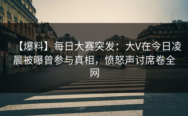 【爆料】每日大赛突发:大V在今日凌晨被曝曾参与真相,愤怒声讨席卷全网