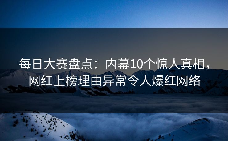 每日大赛盘点:内幕10个惊人真相,网红上榜理由异常令人爆红网络