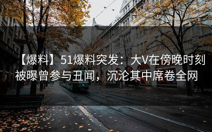 【爆料】51爆料突发:大V在傍晚时刻被曝曾参与丑闻,沉沦其中席卷全网 【爆料】51爆料突发:大V在傍晚时刻被曝曾参与丑闻,沉沦其中席卷全网