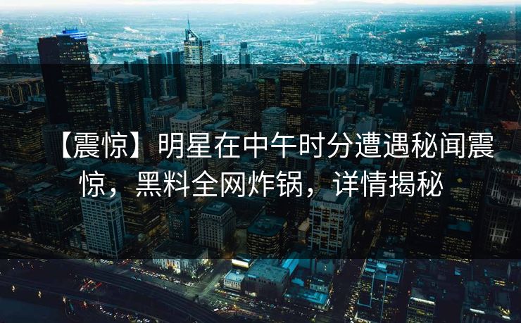【震惊】明星在中午时分遭遇秘闻震惊,黑料全网炸锅,详情揭秘