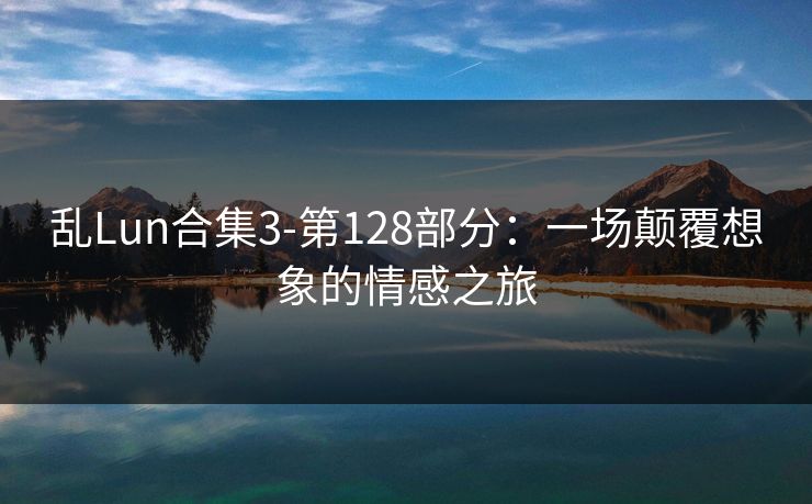 乱Lun合集3-第128部分:一场颠覆想象的情感之旅 乱Lun合集3-第128部分:一场颠覆想象的情感之旅