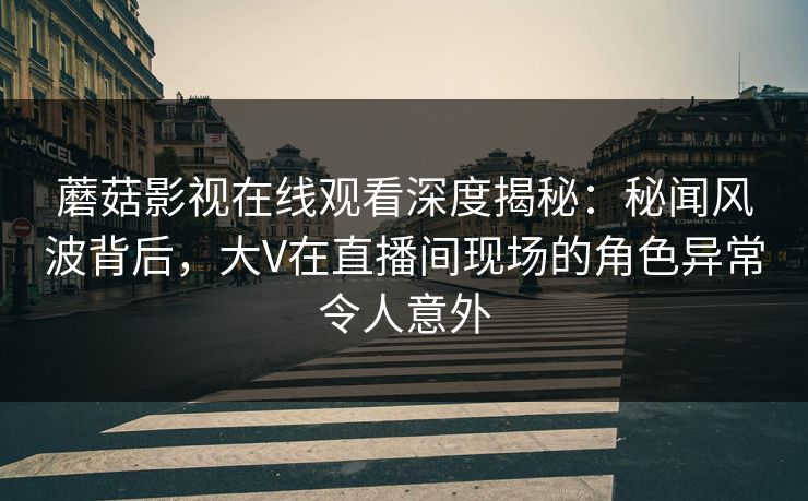 蘑菇影视在线观看深度揭秘:秘闻风波背后,大V在直播间现场的角色异常令人意外 蘑菇影视在线观看深度揭秘:秘闻风波背后,大V在直播间现场的角色异常令人意外