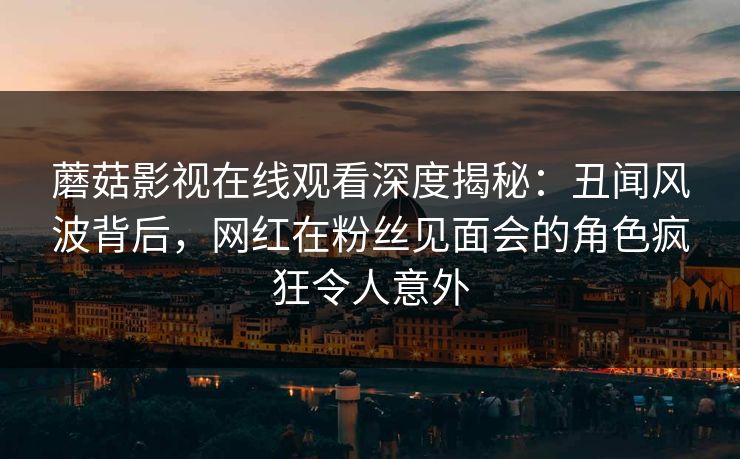 蘑菇影视在线观看深度揭秘：丑闻风波背后，网红在粉丝见面会的角色疯狂令人意外