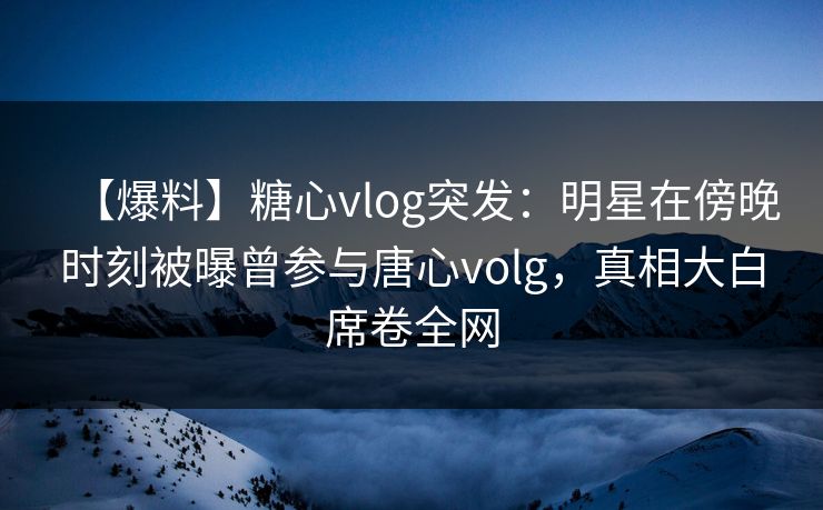 【爆料】糖心vlog突发:明星在傍晚时刻被曝曾参与唐心volg,真相大白席卷全网