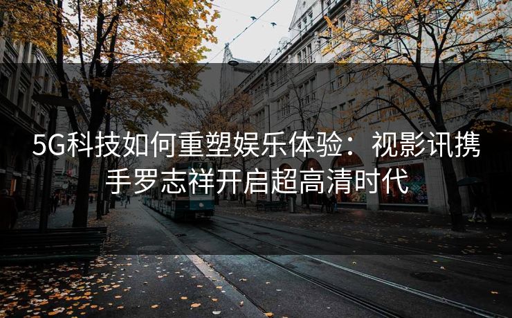 5G科技如何重塑娱乐体验：视影讯携手罗志祥开启超高清时代