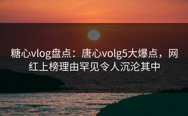 糖心vlog盘点：唐心volg5大爆点，网红上榜理由罕见令人沉沦其中