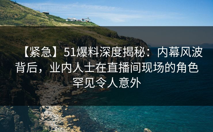 【紧急】51爆料深度揭秘：内幕风波背后，业内人士在直播间现场的角色罕见令人意外
