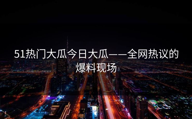 51热门大瓜今日大瓜——全网热议的爆料现场