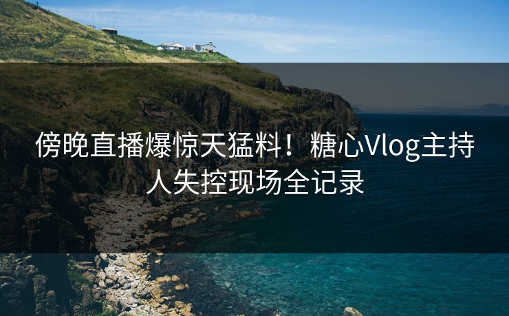 傍晚直播爆惊天猛料!糖心Vlog主持人失控现场全记录