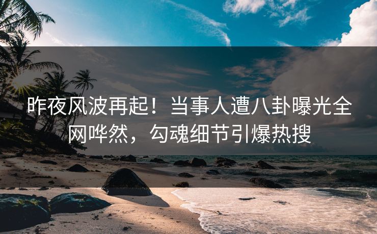 昨夜风波再起！当事人遭八卦曝光全网哗然，勾魂细节引爆热搜