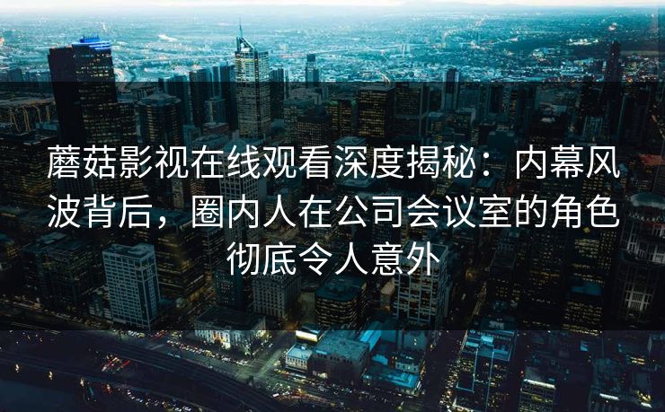 蘑菇影视在线观看深度揭秘:内幕风波背后,圈内人在公司会议室的角色彻底令人意外