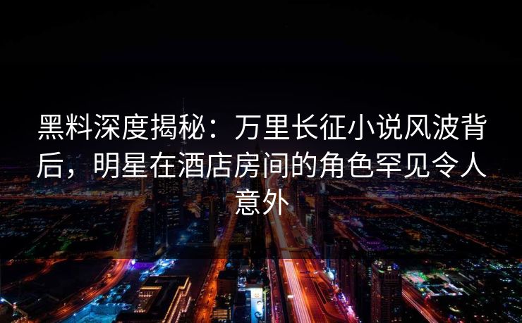 黑料深度揭秘:万里长征小说风波背后,明星在酒店房间的角色罕见令人意外
