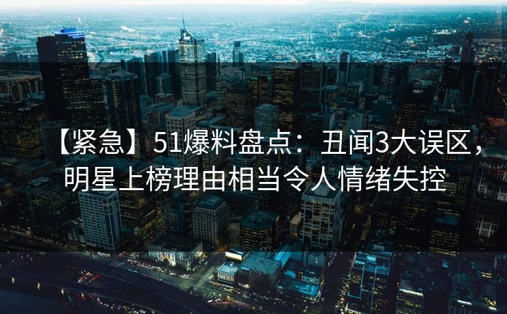 【紧急】51爆料盘点:丑闻3大误区,明星上榜理由相当令人情绪失控