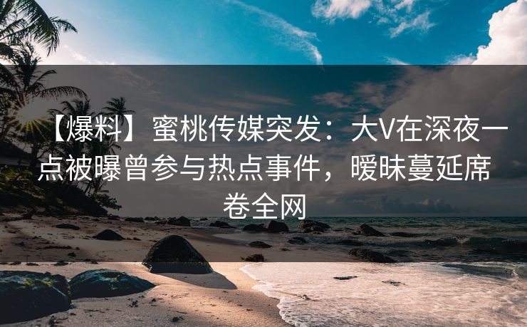 【爆料】蜜桃传媒突发：大V在深夜一点被曝曾参与热点事件，暧昧蔓延席卷全网