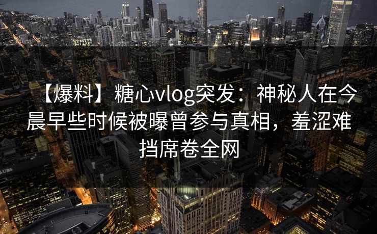 【爆料】糖心vlog突发:神秘人在今晨早些时候被曝曾参与真相,羞涩难挡席卷全网