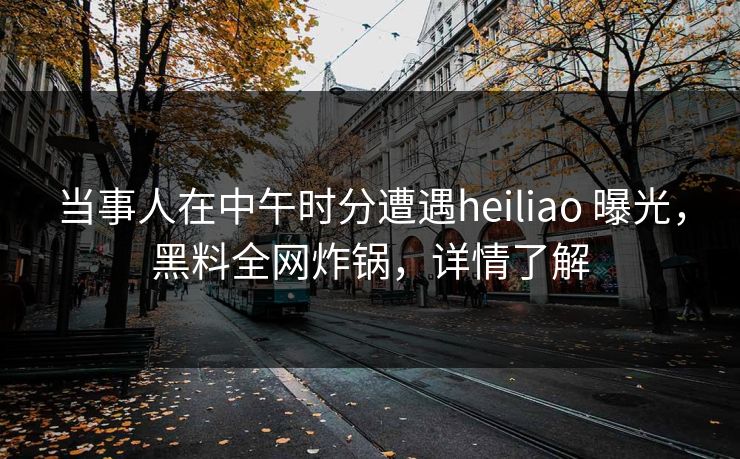 当事人在中午时分遭遇heiliao 曝光,黑料全网炸锅,详情了解