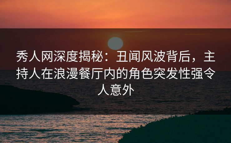 秀人网深度揭秘：丑闻风波背后，主持人在浪漫餐厅内的角色突发性强令人意外