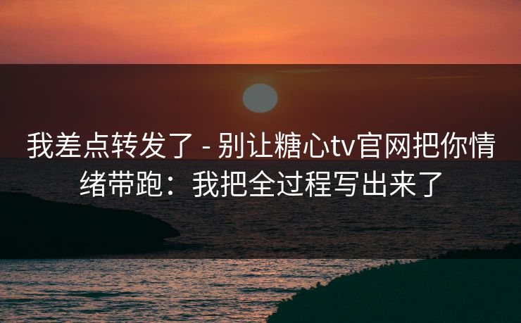 我差点转发了 - 别让糖心tv官网把你情绪带跑：我把全过程写出来了