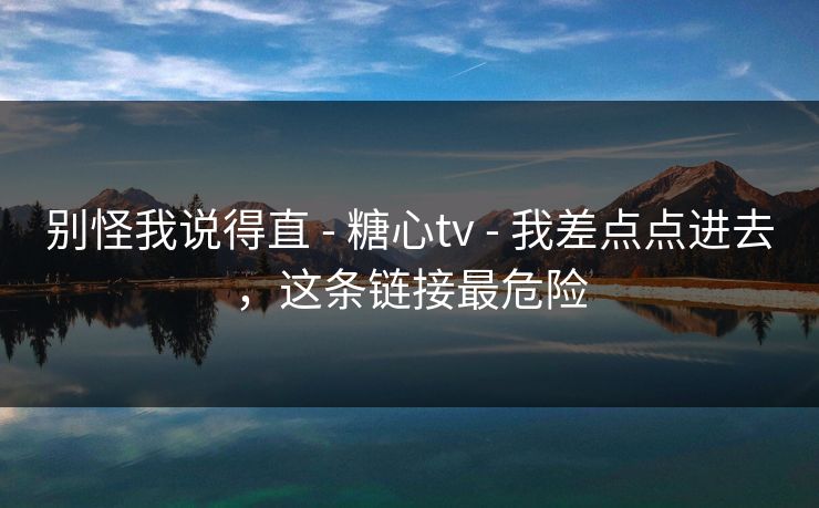 别怪我说得直 - 糖心tv - 我差点点进去，这条链接最危险